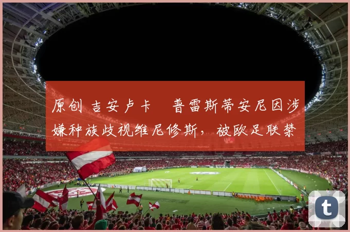 原创 吉安卢卡・普雷斯蒂安尼因涉嫌种族歧视维尼修斯，被欧足联禁赛