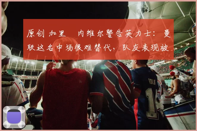 原创 加里・内维尔警告英力士：曼联这名中场很难替代，队友表现被赞 “离谱”