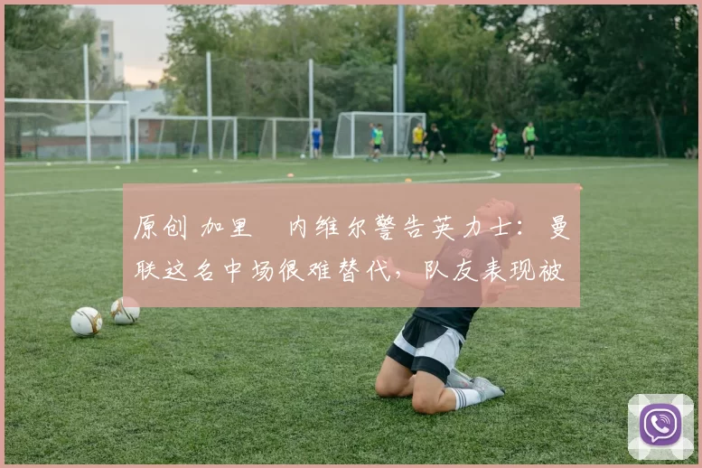 原创 加里・内维尔警告英力士:曼联这名中场很难替代,队友表现被赞 “离谱”