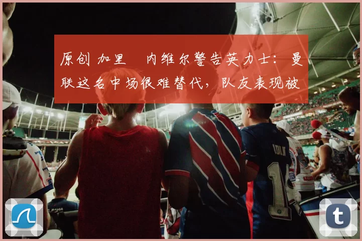 原创 加里・内维尔警告英力士:曼联这名中场很难替代,队友表现被赞 “离谱”