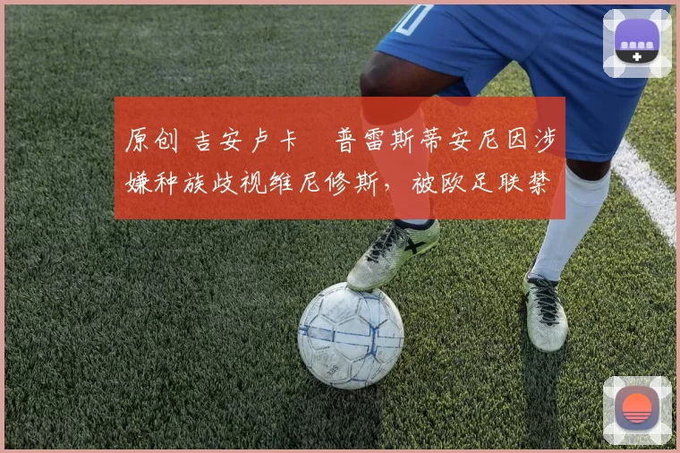 原创 吉安卢卡・普雷斯蒂安尼因涉嫌种族歧视维尼修斯,被欧足联禁赛