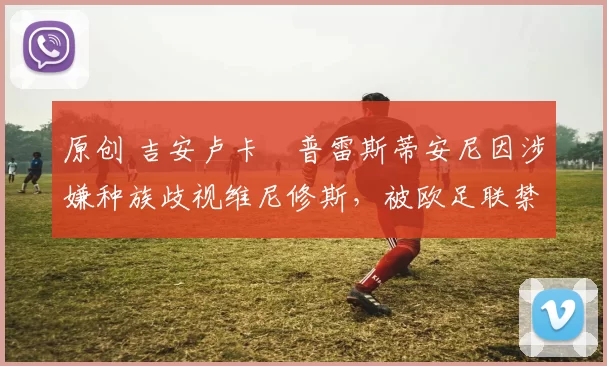 原创 吉安卢卡・普雷斯蒂安尼因涉嫌种族歧视维尼修斯，被欧足联禁赛