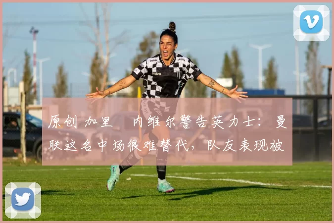 原创 加里・内维尔警告英力士：曼联这名中场很难替代，队友表现被赞 “离谱”