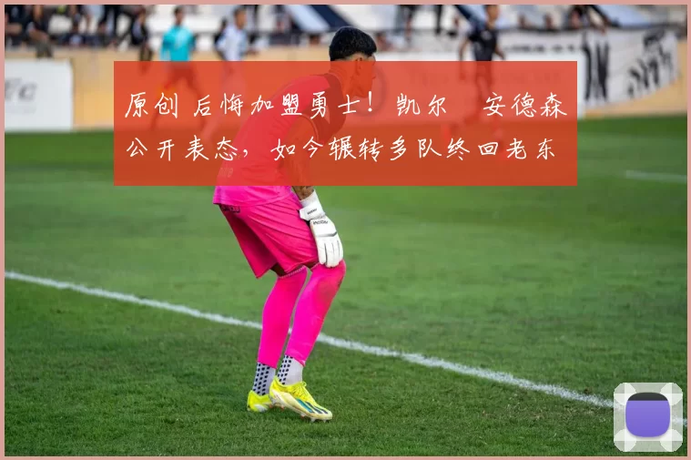 原创 后悔加盟勇士！凯尔・安德森公开表态，如今辗转多队终回老东家