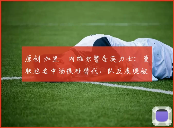 原创 加里・内维尔警告英力士：曼联这名中场很难替代，队友表现被赞 “离谱”