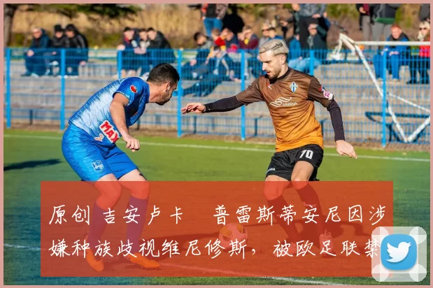 原创 吉安卢卡・普雷斯蒂安尼因涉嫌种族歧视维尼修斯，被欧足联禁赛