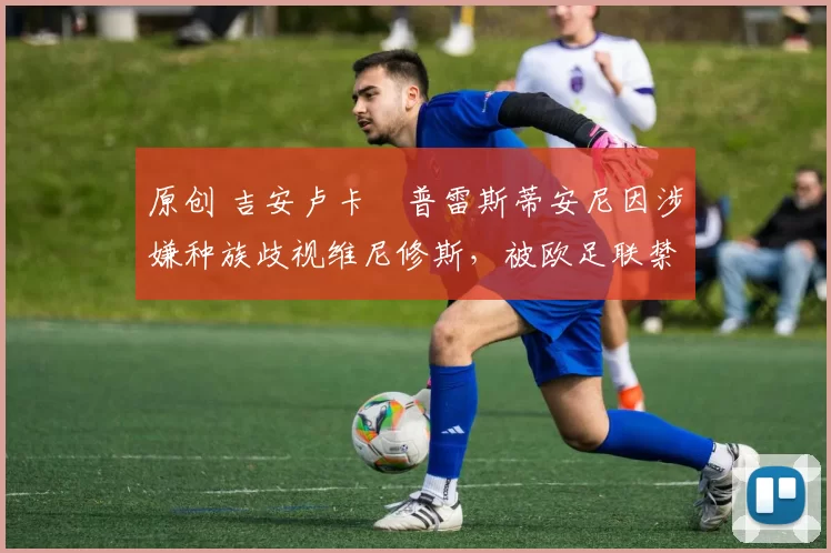 原创 吉安卢卡・普雷斯蒂安尼因涉嫌种族歧视维尼修斯，被欧足联禁赛