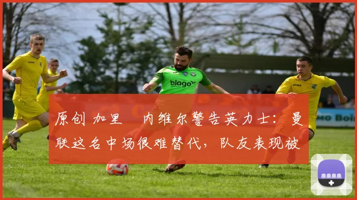 原创 加里・内维尔警告英力士：曼联这名中场很难替代，队友表现被赞 “离谱”