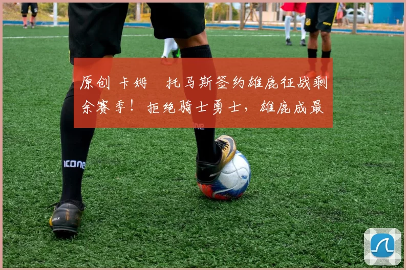 原创 卡姆・托马斯签约雄鹿征战剩余赛季！拒绝骑士勇士，雄鹿成最优选