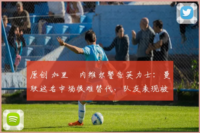 原创 加里・内维尔警告英力士：曼联这名中场很难替代，队友表现被赞 “离谱”