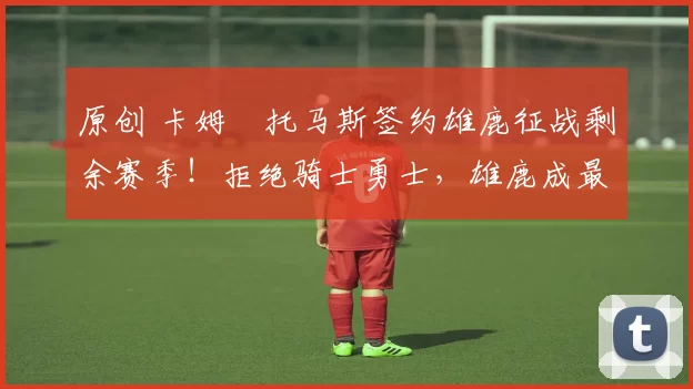 原创 卡姆・托马斯签约雄鹿征战剩余赛季!拒绝骑士勇士,雄鹿成最优选