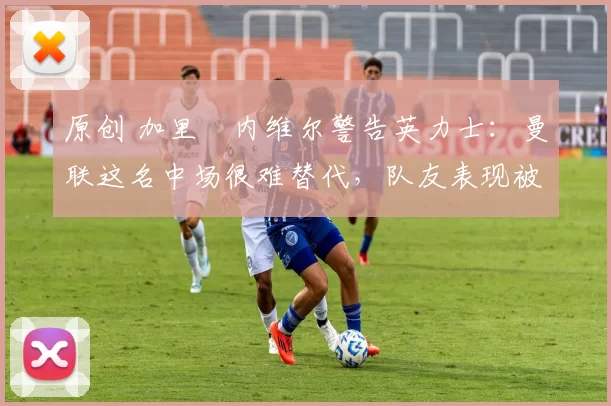 原创 加里・内维尔警告英力士：曼联这名中场很难替代，队友表现被赞 “离谱”