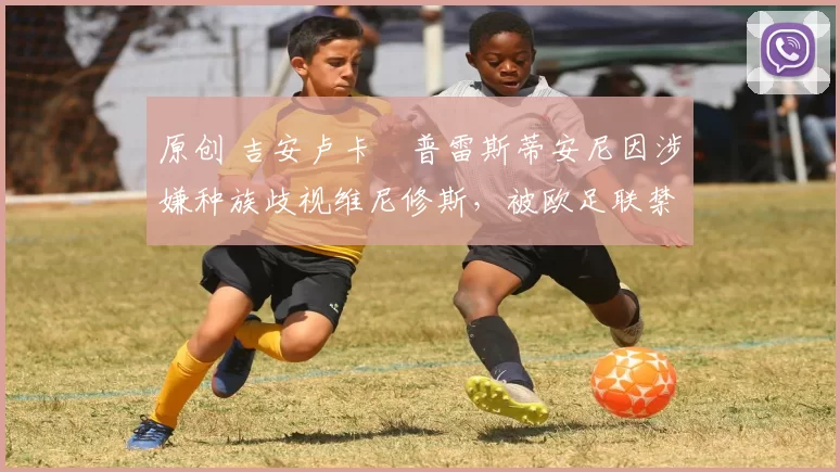 原创 吉安卢卡・普雷斯蒂安尼因涉嫌种族歧视维尼修斯，被欧足联禁赛