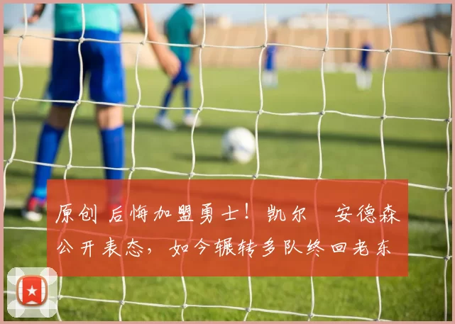 原创 后悔加盟勇士！凯尔・安德森公开表态，如今辗转多队终回老东家