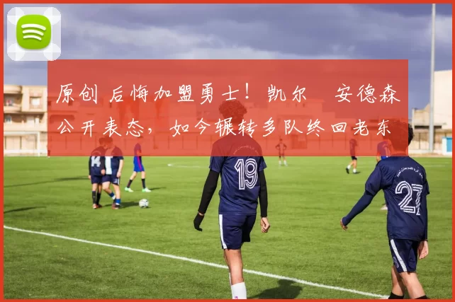 原创 后悔加盟勇士！凯尔・安德森公开表态，如今辗转多队终回老东家