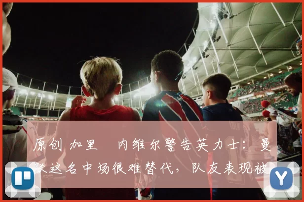 原创 加里・内维尔警告英力士：曼联这名中场很难替代，队友表现被赞 “离谱”