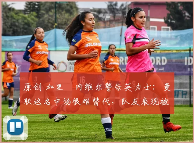 原创 加里・内维尔警告英力士：曼联这名中场很难替代，队友表现被赞 “离谱”