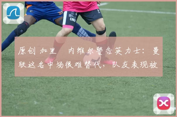 原创 加里・内维尔警告英力士：曼联这名中场很难替代，队友表现被赞 “离谱”