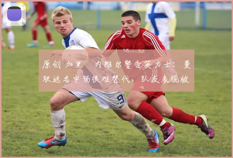 原创 加里・内维尔警告英力士：曼联这名中场很难替代，队友表现被赞 “离谱”