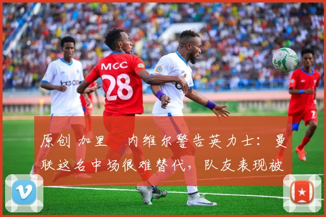 原创 加里・内维尔警告英力士：曼联这名中场很难替代，队友表现被赞 “离谱”