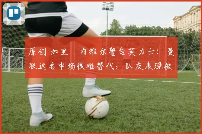 原创 加里・内维尔警告英力士：曼联这名中场很难替代，队友表现被赞 “离谱”