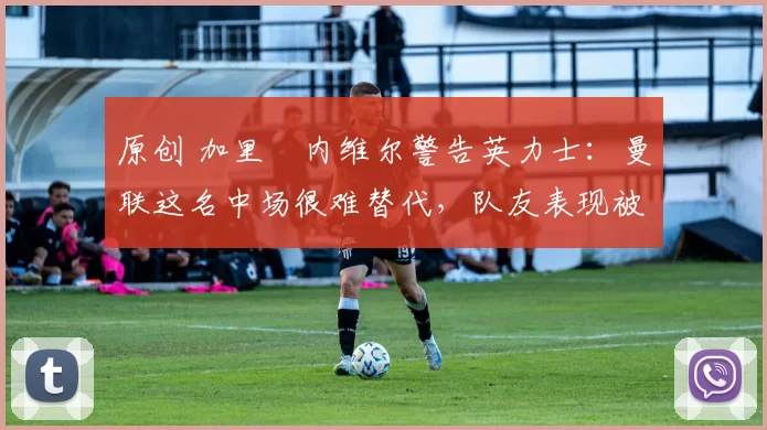 原创 加里・内维尔警告英力士：曼联这名中场很难替代，队友表现被赞 “离谱”