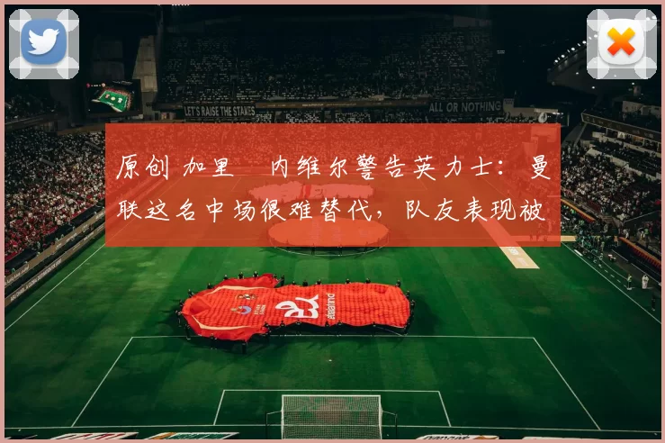 原创 加里・内维尔警告英力士：曼联这名中场很难替代，队友表现被赞 “离谱”