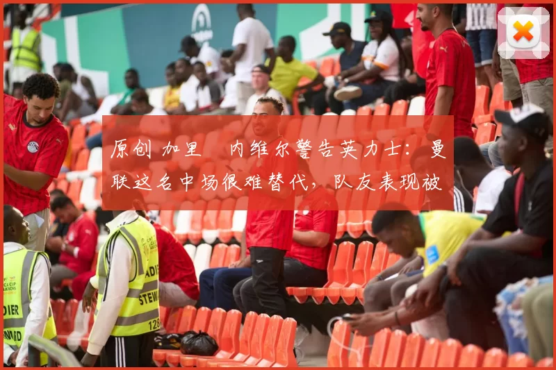 原创 加里・内维尔警告英力士：曼联这名中场很难替代，队友表现被赞 “离谱”