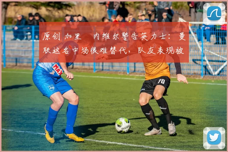 原创 加里・内维尔警告英力士：曼联这名中场很难替代，队友表现被赞 “离谱”