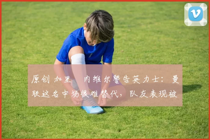 原创 加里・内维尔警告英力士：曼联这名中场很难替代，队友表现被赞 “离谱”