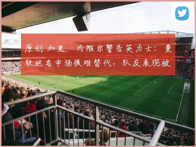 原创 加里・内维尔警告英力士：曼联这名中场很难替代，队友表现被赞 “离谱”