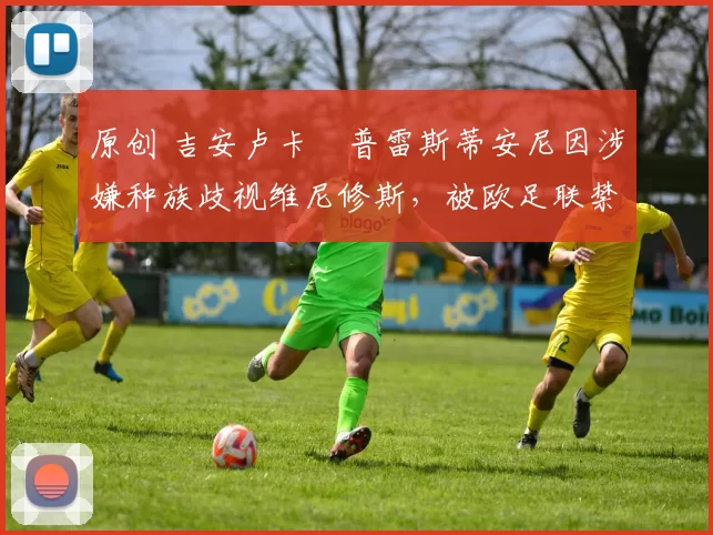 原创 吉安卢卡・普雷斯蒂安尼因涉嫌种族歧视维尼修斯，被欧足联禁赛