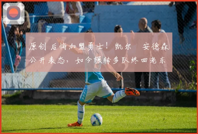 原创 后悔加盟勇士！凯尔・安德森公开表态，如今辗转多队终回老东家