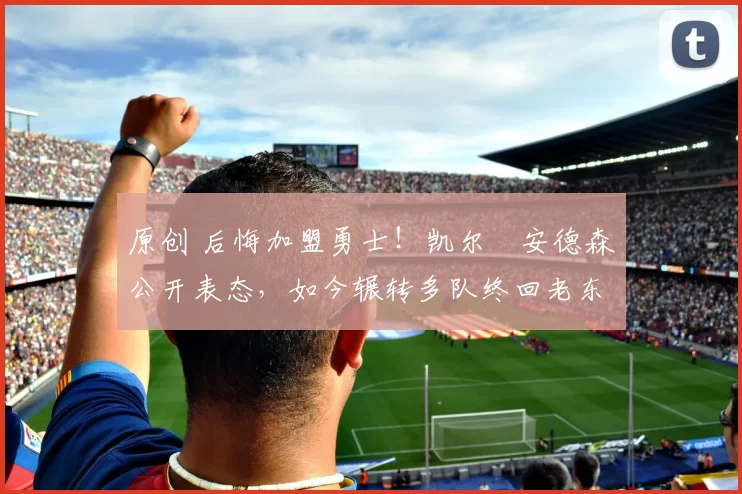 原创 后悔加盟勇士！凯尔・安德森公开表态，如今辗转多队终回老东家