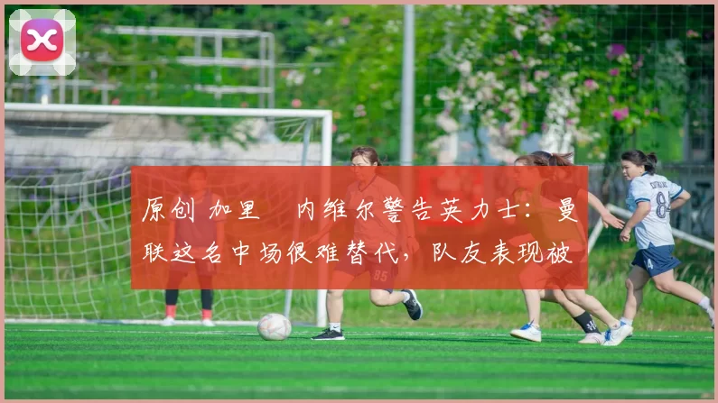 原创 加里・内维尔警告英力士：曼联这名中场很难替代，队友表现被赞 “离谱”