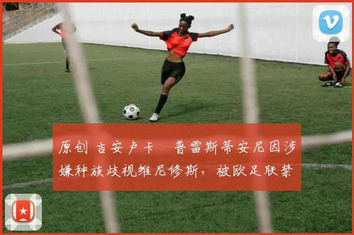 原创 吉安卢卡・普雷斯蒂安尼因涉嫌种族歧视维尼修斯，被欧足联禁赛