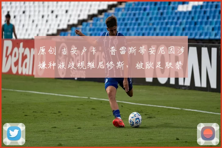 原创 吉安卢卡・普雷斯蒂安尼因涉嫌种族歧视维尼修斯，被欧足联禁赛