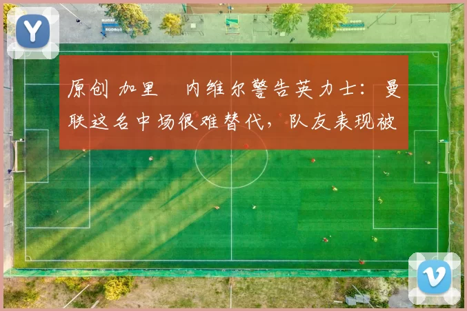 原创 加里・内维尔警告英力士：曼联这名中场很难替代，队友表现被赞 “离谱”