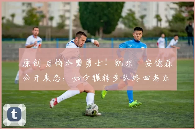 原创 后悔加盟勇士！凯尔・安德森公开表态，如今辗转多队终回老东家