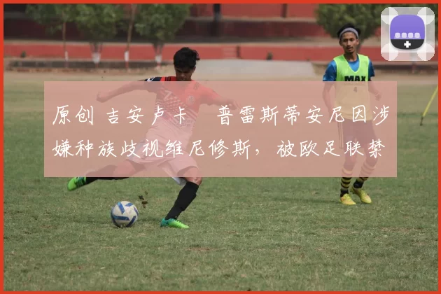 原创 吉安卢卡・普雷斯蒂安尼因涉嫌种族歧视维尼修斯，被欧足联禁赛