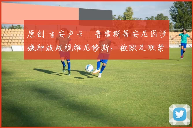 原创 吉安卢卡・普雷斯蒂安尼因涉嫌种族歧视维尼修斯，被欧足联禁赛