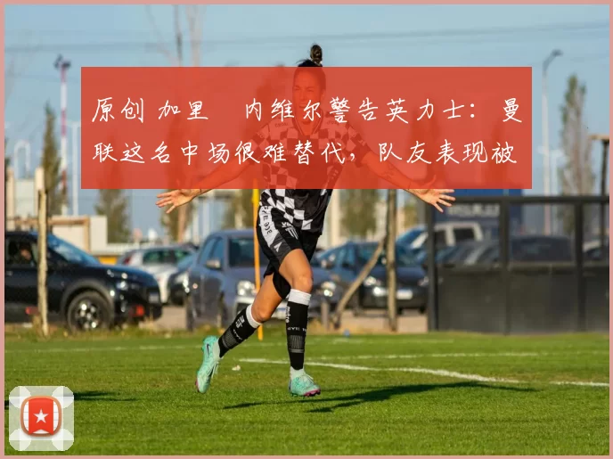 原创 加里・内维尔警告英力士：曼联这名中场很难替代，队友表现被赞 “离谱”