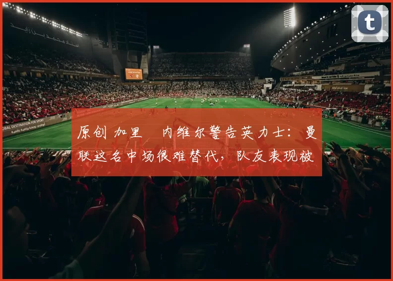 原创 加里・内维尔警告英力士：曼联这名中场很难替代，队友表现被赞 “离谱”