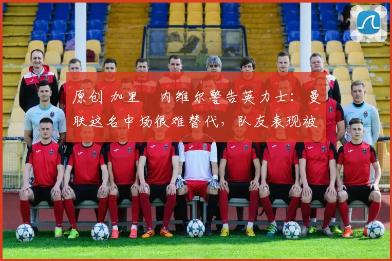 原创 加里・内维尔警告英力士:曼联这名中场很难替代,队友表现被赞 “离谱”