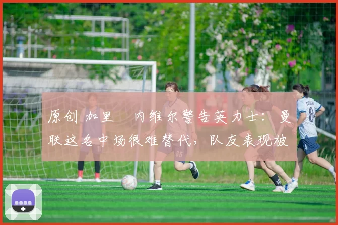 原创 加里・内维尔警告英力士:曼联这名中场很难替代,队友表现被赞 “离谱”