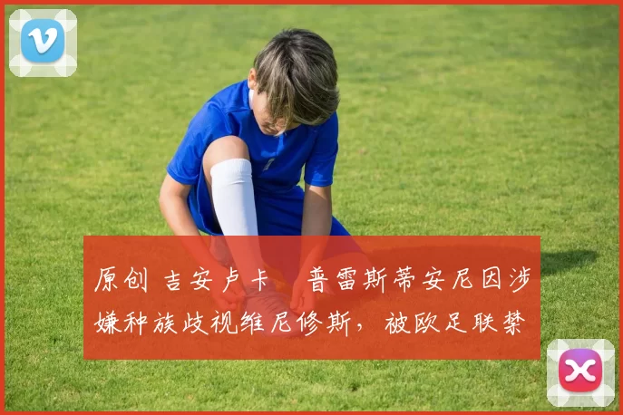 原创 吉安卢卡・普雷斯蒂安尼因涉嫌种族歧视维尼修斯，被欧足联禁赛