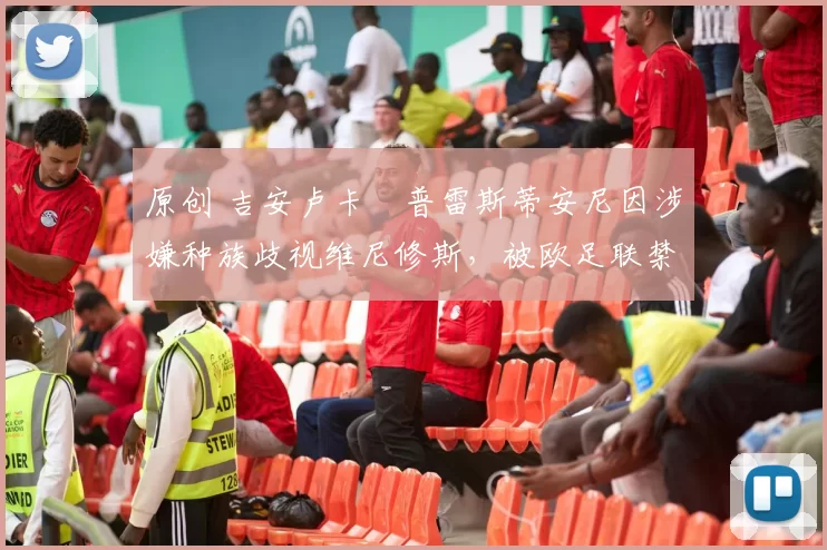 原创 吉安卢卡・普雷斯蒂安尼因涉嫌种族歧视维尼修斯，被欧足联禁赛