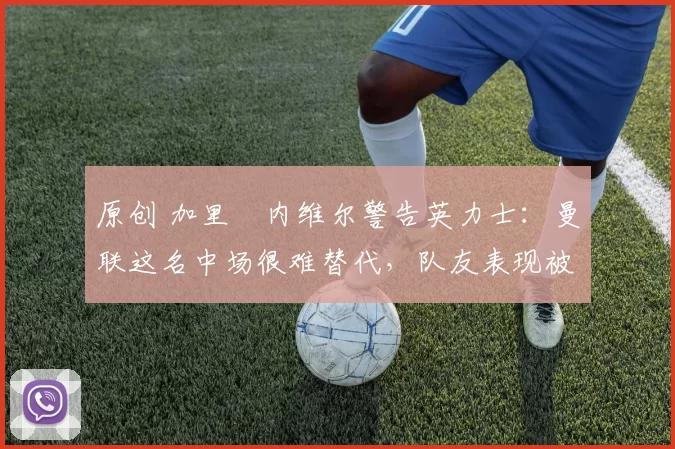 原创 加里・内维尔警告英力士：曼联这名中场很难替代，队友表现被赞 “离谱”