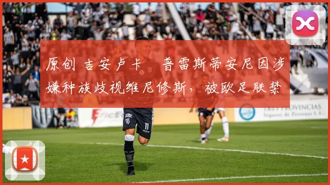 原创 吉安卢卡・普雷斯蒂安尼因涉嫌种族歧视维尼修斯,被欧足联禁赛