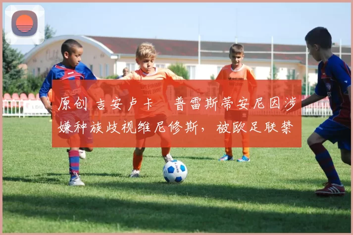 原创 吉安卢卡・普雷斯蒂安尼因涉嫌种族歧视维尼修斯，被欧足联禁赛
